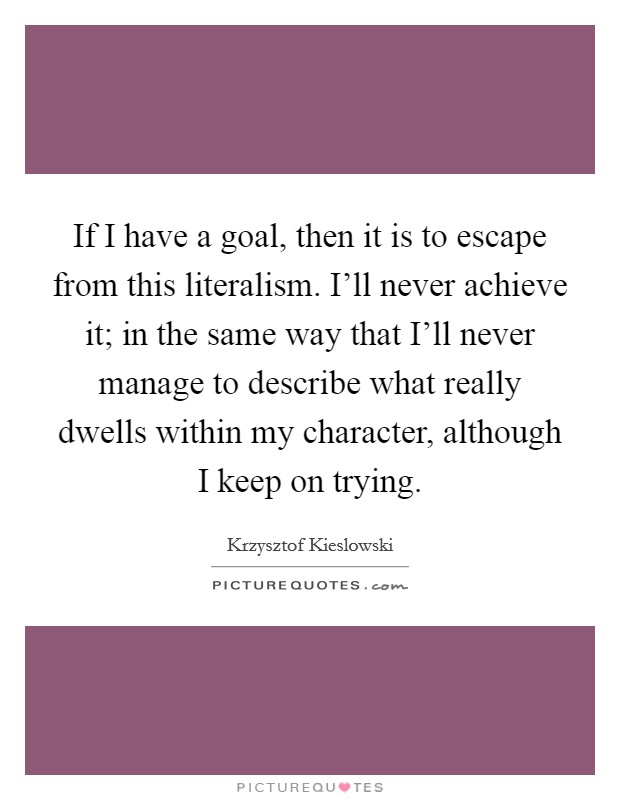 If I have a goal, then it is to escape from this literalism. I'll never achieve it; in the same way that I'll never manage to describe what really dwells within my character, although I keep on trying Picture Quote #1