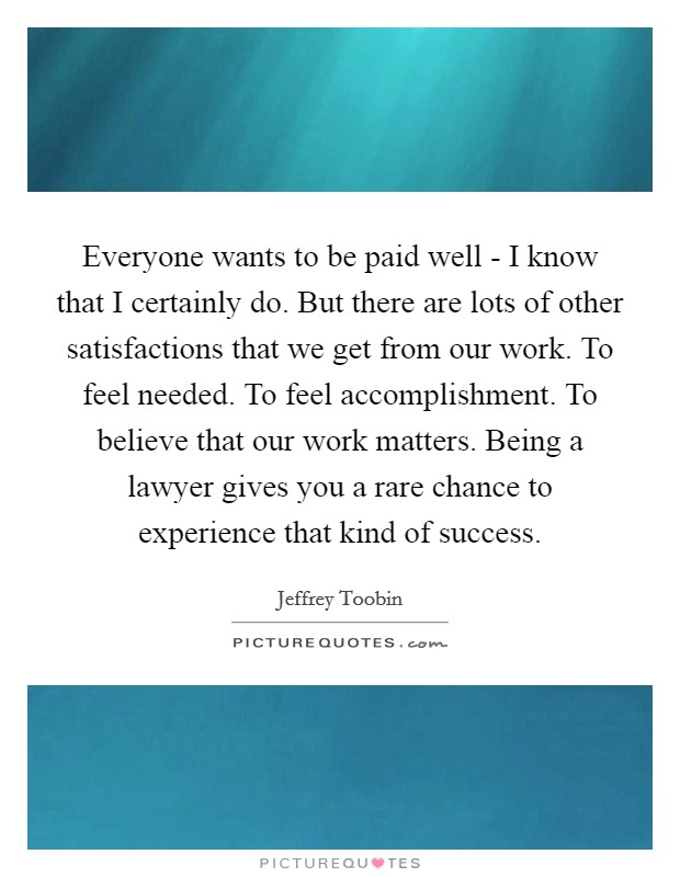 Everyone wants to be paid well - I know that I certainly do. But there are lots of other satisfactions that we get from our work. To feel needed. To feel accomplishment. To believe that our work matters. Being a lawyer gives you a rare chance to experience that kind of success Picture Quote #1