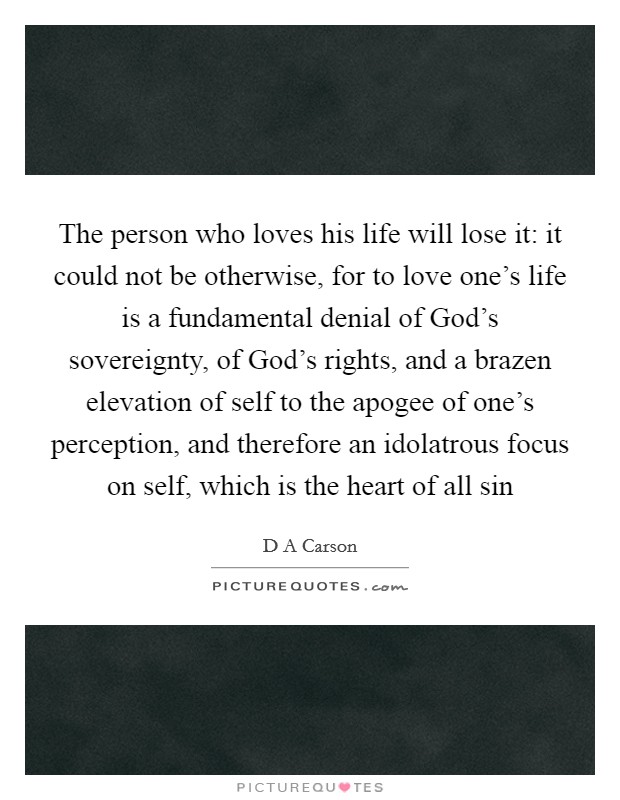 The person who loves his life will lose it: it could not be otherwise, for to love one’s life is a fundamental denial of God’s sovereignty, of God’s rights, and a brazen elevation of self to the apogee of one’s perception, and therefore an idolatrous focus on self, which is the heart of all sin Picture Quote #1