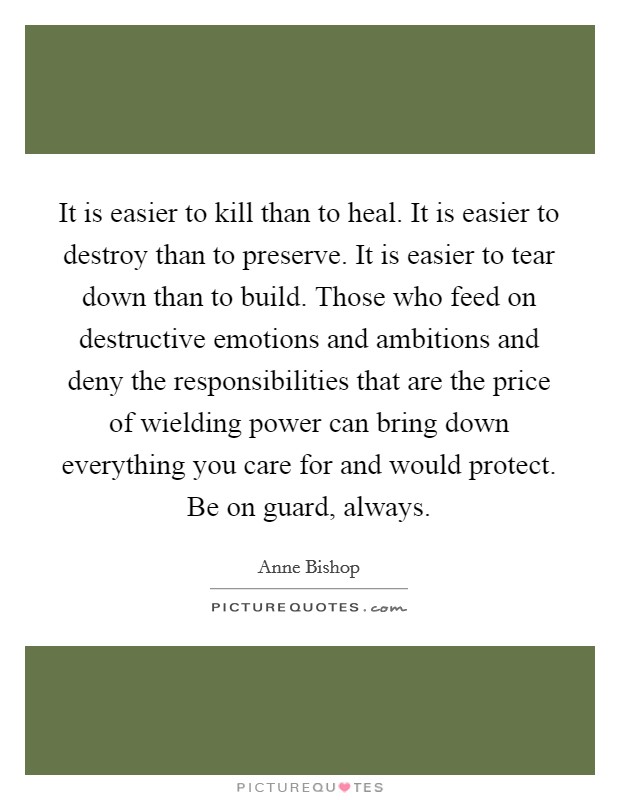 It is easier to kill than to heal. It is easier to destroy than to preserve. It is easier to tear down than to build. Those who feed on destructive emotions and ambitions and deny the responsibilities that are the price of wielding power can bring down everything you care for and would protect. Be on guard, always Picture Quote #1