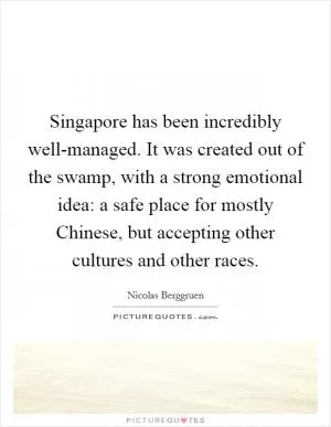 Singapore has been incredibly well-managed. It was created out of the swamp, with a strong emotional idea: a safe place for mostly Chinese, but accepting other cultures and other races Picture Quote #1