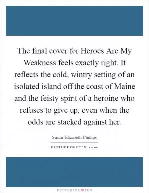 The final cover for Heroes Are My Weakness feels exactly right. It reflects the cold, wintry setting of an isolated island off the coast of Maine and the feisty spirit of a heroine who refuses to give up, even when the odds are stacked against her Picture Quote #1