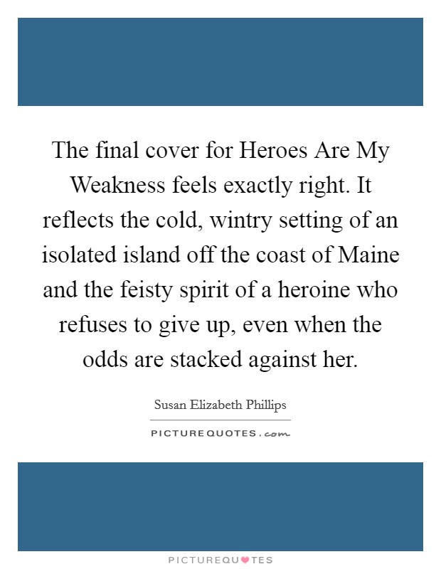The final cover for Heroes Are My Weakness feels exactly right. It reflects the cold, wintry setting of an isolated island off the coast of Maine and the feisty spirit of a heroine who refuses to give up, even when the odds are stacked against her Picture Quote #1