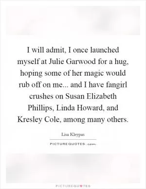 I will admit, I once launched myself at Julie Garwood for a hug, hoping some of her magic would rub off on me... and I have fangirl crushes on Susan Elizabeth Phillips, Linda Howard, and Kresley Cole, among many others Picture Quote #1