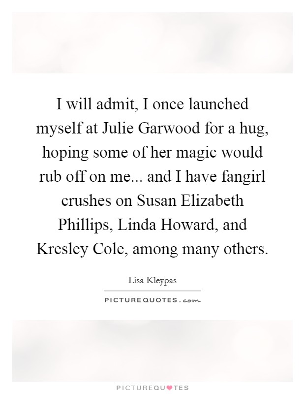 I will admit, I once launched myself at Julie Garwood for a hug, hoping some of her magic would rub off on me... and I have fangirl crushes on Susan Elizabeth Phillips, Linda Howard, and Kresley Cole, among many others Picture Quote #1