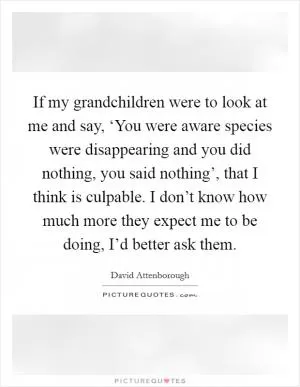 If my grandchildren were to look at me and say, ‘You were aware species were disappearing and you did nothing, you said nothing’, that I think is culpable. I don’t know how much more they expect me to be doing, I’d better ask them Picture Quote #1