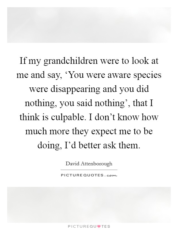 If my grandchildren were to look at me and say, ‘You were aware species were disappearing and you did nothing, you said nothing', that I think is culpable. I don't know how much more they expect me to be doing, I'd better ask them Picture Quote #1