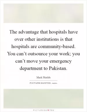 The advantage that hospitals have over other institutions is that hospitals are community-based. You can’t outsource your work; you can’t move your emergency department to Pakistan Picture Quote #1