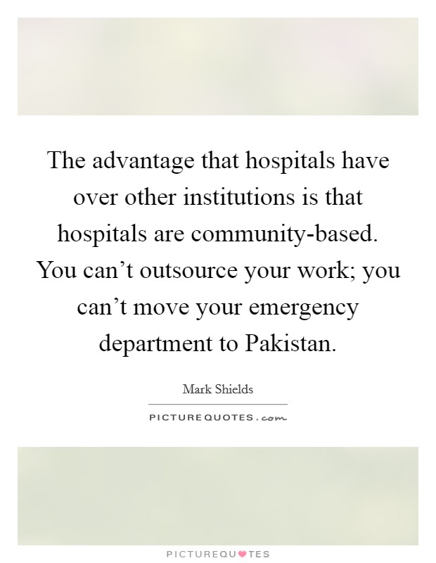 The advantage that hospitals have over other institutions is that hospitals are community-based. You can't outsource your work; you can't move your emergency department to Pakistan Picture Quote #1