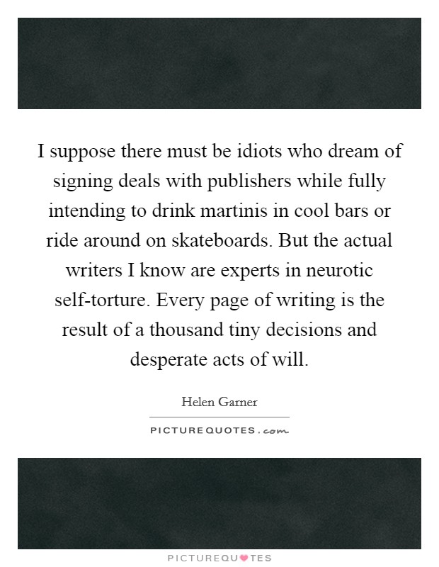 I suppose there must be idiots who dream of signing deals with publishers while fully intending to drink martinis in cool bars or ride around on skateboards. But the actual writers I know are experts in neurotic self-torture. Every page of writing is the result of a thousand tiny decisions and desperate acts of will Picture Quote #1