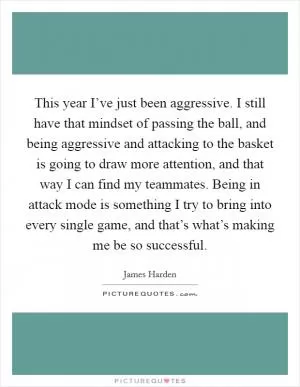 This year I’ve just been aggressive. I still have that mindset of passing the ball, and being aggressive and attacking to the basket is going to draw more attention, and that way I can find my teammates. Being in attack mode is something I try to bring into every single game, and that’s what’s making me be so successful Picture Quote #1