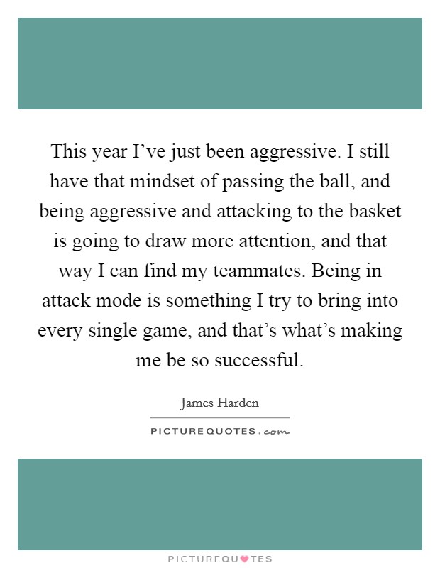 This year I've just been aggressive. I still have that mindset of passing the ball, and being aggressive and attacking to the basket is going to draw more attention, and that way I can find my teammates. Being in attack mode is something I try to bring into every single game, and that's what's making me be so successful Picture Quote #1