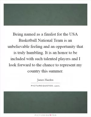Being named as a finalist for the USA Basketball National Team is an unbelievable feeling and an opportunity that is truly humbling. It is an honor to be included with such talented players and I look forward to the chance to represent my country this summer Picture Quote #1