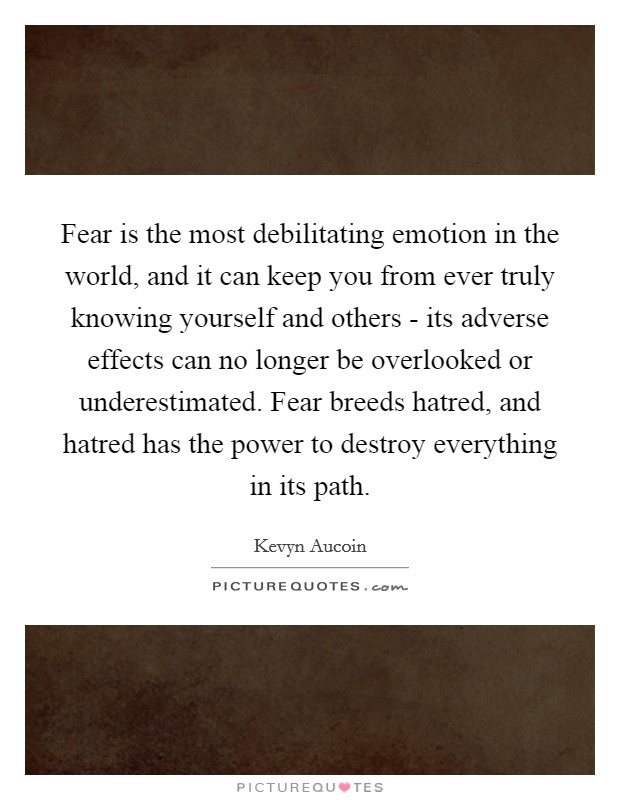 Fear is the most debilitating emotion in the world, and it can keep you from ever truly knowing yourself and others - its adverse effects can no longer be overlooked or underestimated. Fear breeds hatred, and hatred has the power to destroy everything in its path Picture Quote #1