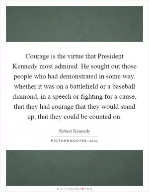 Courage is the virtue that President Kennedy most admired. He sought out those people who had demonstrated in some way, whether it was on a battlefield or a baseball diamond, in a speech or fighting for a cause, that they had courage that they would stand up, that they could be counted on Picture Quote #1