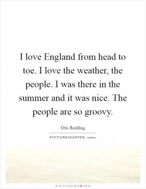I love England from head to toe. I love the weather, the people. I was there in the summer and it was nice. The people are so groovy Picture Quote #1