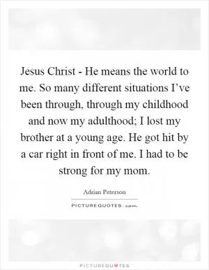 Jesus Christ - He means the world to me. So many different situations I’ve been through, through my childhood and now my adulthood; I lost my brother at a young age. He got hit by a car right in front of me. I had to be strong for my mom Picture Quote #1
