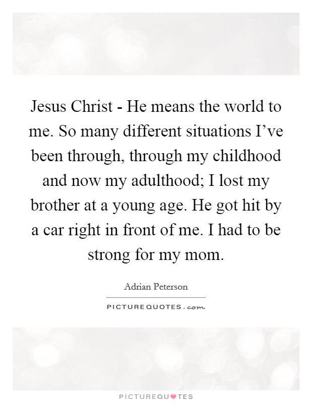 Jesus Christ - He means the world to me. So many different situations I've been through, through my childhood and now my adulthood; I lost my brother at a young age. He got hit by a car right in front of me. I had to be strong for my mom Picture Quote #1