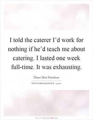 I told the caterer I’d work for nothing if he’d teach me about catering. I lasted one week full-time. It was exhausting Picture Quote #1