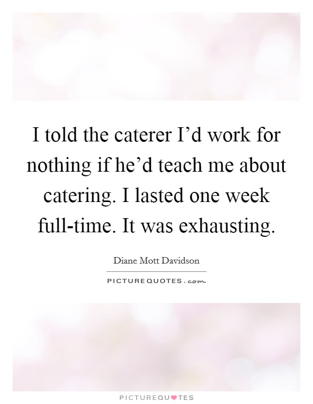 I told the caterer I'd work for nothing if he'd teach me about catering. I lasted one week full-time. It was exhausting Picture Quote #1