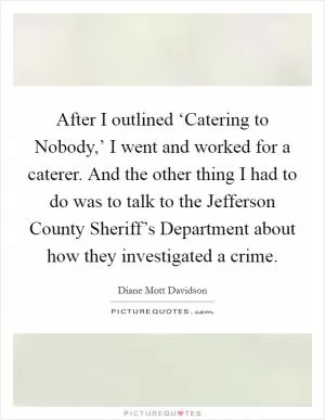 After I outlined ‘Catering to Nobody,’ I went and worked for a caterer. And the other thing I had to do was to talk to the Jefferson County Sheriff’s Department about how they investigated a crime Picture Quote #1