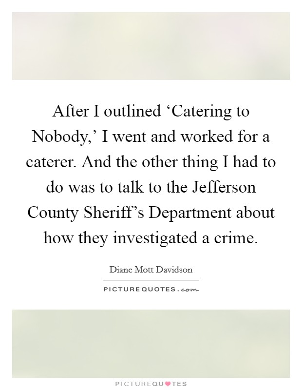After I outlined ‘Catering to Nobody,' I went and worked for a caterer. And the other thing I had to do was to talk to the Jefferson County Sheriff's Department about how they investigated a crime Picture Quote #1
