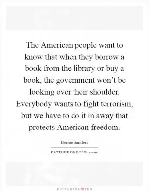 The American people want to know that when they borrow a book from the library or buy a book, the government won’t be looking over their shoulder. Everybody wants to fight terrorism, but we have to do it in away that protects American freedom Picture Quote #1