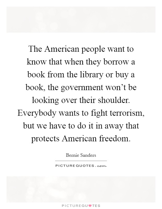 The American people want to know that when they borrow a book from the library or buy a book, the government won't be looking over their shoulder. Everybody wants to fight terrorism, but we have to do it in away that protects American freedom Picture Quote #1