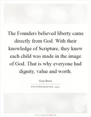 The Founders believed liberty came directly from God. With their knowledge of Scripture, they knew each child was made in the image of God. That is why everyone had dignity, value and worth Picture Quote #1