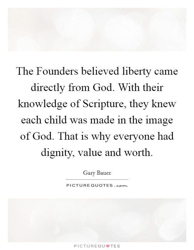 The Founders believed liberty came directly from God. With their knowledge of Scripture, they knew each child was made in the image of God. That is why everyone had dignity, value and worth Picture Quote #1