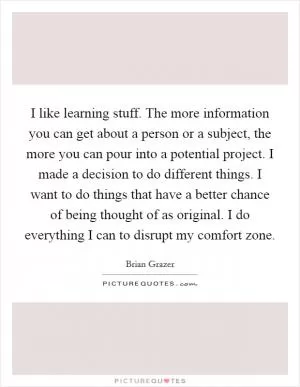I like learning stuff. The more information you can get about a person or a subject, the more you can pour into a potential project. I made a decision to do different things. I want to do things that have a better chance of being thought of as original. I do everything I can to disrupt my comfort zone Picture Quote #1
