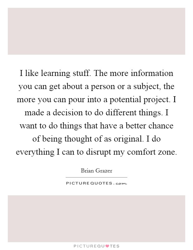 I like learning stuff. The more information you can get about a person or a subject, the more you can pour into a potential project. I made a decision to do different things. I want to do things that have a better chance of being thought of as original. I do everything I can to disrupt my comfort zone Picture Quote #1