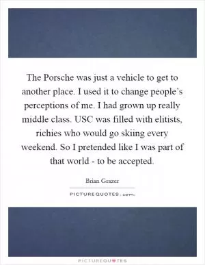 The Porsche was just a vehicle to get to another place. I used it to change people’s perceptions of me. I had grown up really middle class. USC was filled with elitists, richies who would go skiing every weekend. So I pretended like I was part of that world - to be accepted Picture Quote #1