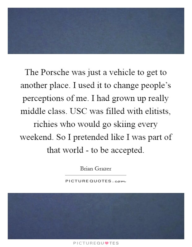 The Porsche was just a vehicle to get to another place. I used it to change people's perceptions of me. I had grown up really middle class. USC was filled with elitists, richies who would go skiing every weekend. So I pretended like I was part of that world - to be accepted Picture Quote #1