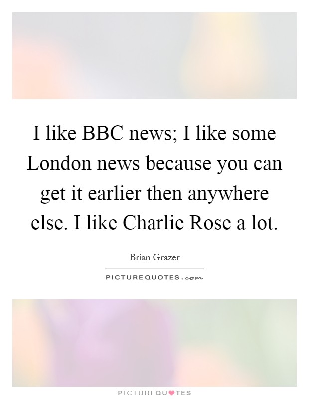 I like BBC news; I like some London news because you can get it earlier then anywhere else. I like Charlie Rose a lot Picture Quote #1