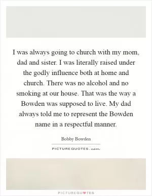 I was always going to church with my mom, dad and sister. I was literally raised under the godly influence both at home and church. There was no alcohol and no smoking at our house. That was the way a Bowden was supposed to live. My dad always told me to represent the Bowden name in a respectful manner Picture Quote #1
