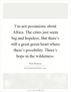 I’m not pessimistic about Africa. The cities just seem big and hopeless. But there’s still a great green heart where there’s possibility. There’s hope in the wilderness Picture Quote #1
