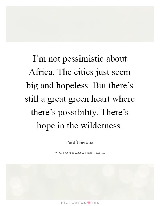 I'm not pessimistic about Africa. The cities just seem big and hopeless. But there's still a great green heart where there's possibility. There's hope in the wilderness Picture Quote #1