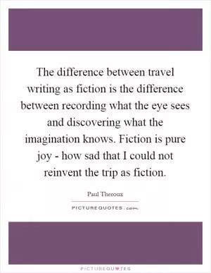 The difference between travel writing as fiction is the difference between recording what the eye sees and discovering what the imagination knows. Fiction is pure joy - how sad that I could not reinvent the trip as fiction Picture Quote #1