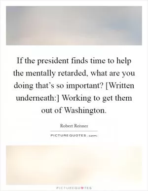 If the president finds time to help the mentally retarded, what are you doing that’s so important? [Written underneath:] Working to get them out of Washington Picture Quote #1