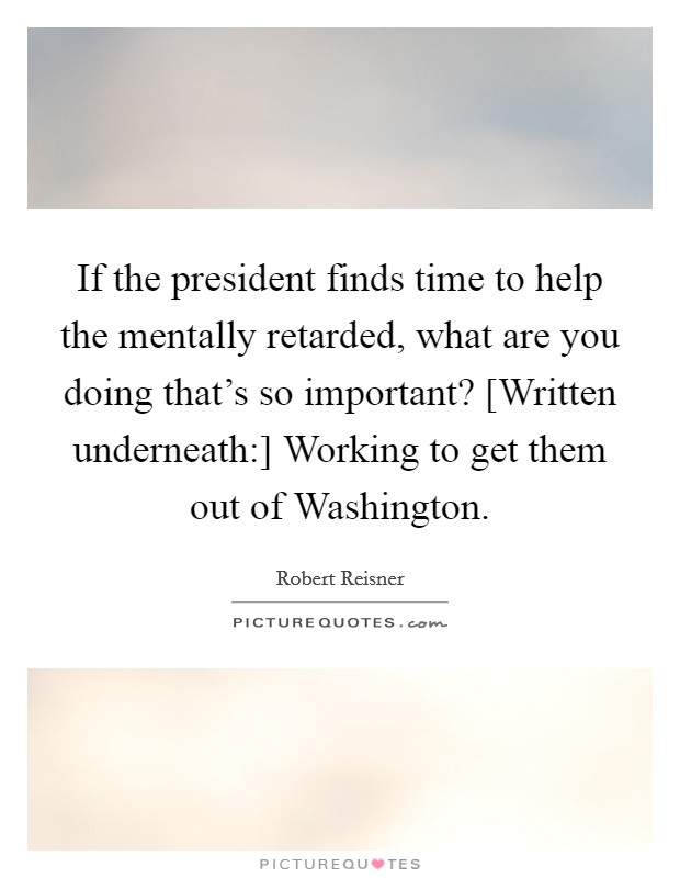 If the president finds time to help the mentally retarded, what are you doing that's so important? [Written underneath:] Working to get them out of Washington Picture Quote #1