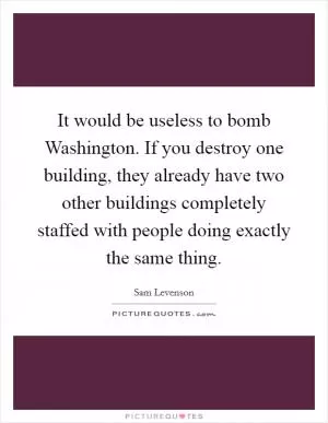 It would be useless to bomb Washington. If you destroy one building, they already have two other buildings completely staffed with people doing exactly the same thing Picture Quote #1