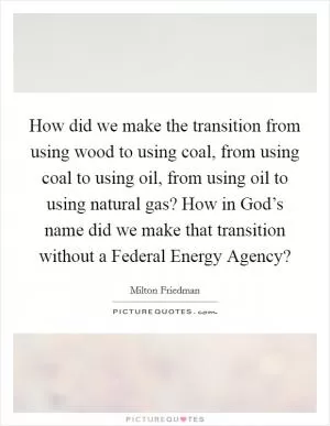 How did we make the transition from using wood to using coal, from using coal to using oil, from using oil to using natural gas? How in God’s name did we make that transition without a Federal Energy Agency? Picture Quote #1