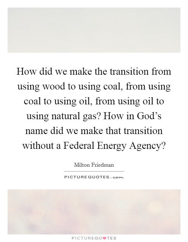 How did we make the transition from using wood to using coal, from using coal to using oil, from using oil to using natural gas? How in God's name did we make that transition without a Federal Energy Agency? Picture Quote #1