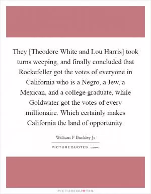 They [Theodore White and Lou Harris] took turns weeping, and finally concluded that Rockefeller got the votes of everyone in California who is a Negro, a Jew, a Mexican, and a college graduate, while Goldwater got the votes of every millionaire. Which certainly makes California the land of opportunity Picture Quote #1