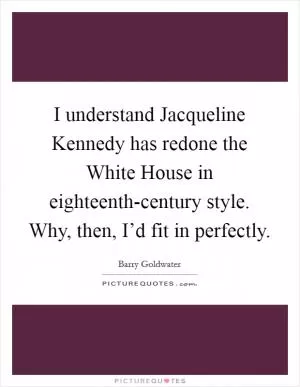 I understand Jacqueline Kennedy has redone the White House in eighteenth-century style. Why, then, I’d fit in perfectly Picture Quote #1