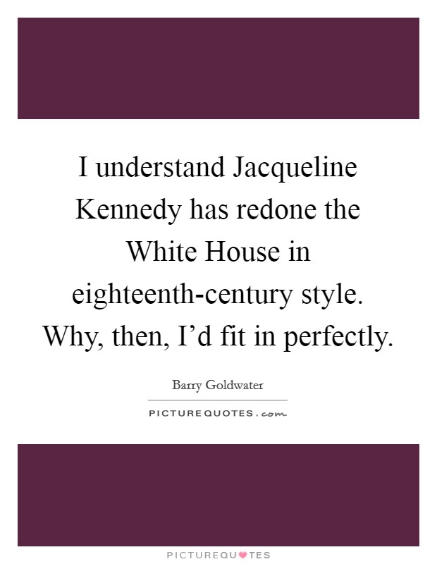 I understand Jacqueline Kennedy has redone the White House in eighteenth-century style. Why, then, I'd fit in perfectly Picture Quote #1