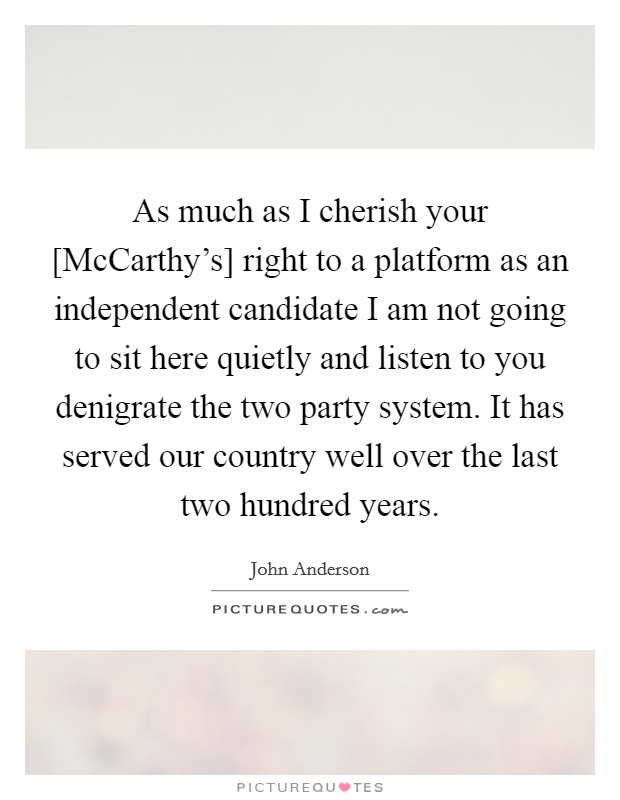 As much as I cherish your [McCarthy's] right to a platform as an independent candidate I am not going to sit here quietly and listen to you denigrate the two party system. It has served our country well over the last two hundred years Picture Quote #1