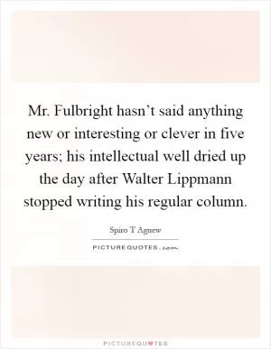 Mr. Fulbright hasn’t said anything new or interesting or clever in five years; his intellectual well dried up the day after Walter Lippmann stopped writing his regular column Picture Quote #1