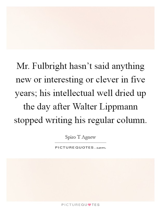 Mr. Fulbright hasn't said anything new or interesting or clever in five years; his intellectual well dried up the day after Walter Lippmann stopped writing his regular column Picture Quote #1